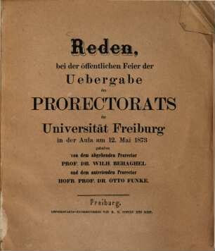 Reden bei der öffentlichen Feier der Übergabe des Prorectorats der Universität Freiburg in der Aula am 12. Mai 1873 gehalten von dem abgehenden Prorector Prof. Dr Wilh. Behaghel und dem antretenden Prorector Hofr. Prof. Dr. Otto Funke