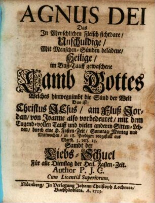 Agnus Dei Das In Menschlichen Fleisch sichtbare, Unschuldige, Mit Menschen-Sünden beladene, Heilige, im Buß-Tauff gewachsene Lamb Gottes Welches hinwegnimbt die Sünd der Welt : Das ist: Christus Jesus, am Fluß Jordan, von Joanne also vorbedeutet, mit dem Tugend-vollen Tauff- und vielen anderen Sitten-Lehren ... Sambt der Liebs-Schuel Für alle Dienstag der Heil. Fasten-Zeit