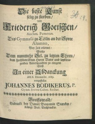 Die beste Kunst selig zu sterben von Friederich Goetschen/ Anclam. Pomeran. Des Gymnasii zu Cölln an der Spree Alumno, Bey Zeit erlernet : Welche Dem nunmehr Sel. zu letzten Ehren/ dem hochbetrübten Herrn Vater und leydtragenden Anverwandten zu einigem Trost In einer Abdanckung am 8. Decembr. 1689. vorgestellet Johannes Bödikerus ...