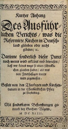 Kurtzer Anhang Des Ausführlichen Berichts, was die Reformirte Kirchen in Deutschland gläuben oder nicht gläuben, [et]c. : Darinne sonderlich dieser Punct noch weiter wird erkläret und bewiesen, daß wir keines wegs so einen schrecklichen glauben haben, als uns von Friedhessigen leuten wird zugemessen
