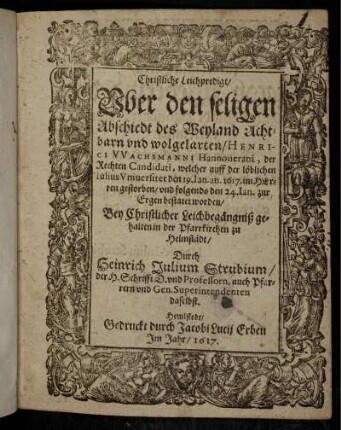 Christliche Leichpredigt/ Uber den seligen Abschiedt des Weyland Achtbarn und wolgelarten/ Henrici Wachsmanni Hannoverani, der Rechten Candidati, welcher auff der löblichen Iulius Universitet den 19. Ian. an. 1617. im Herren gestorben/ und folgends den 24. Ian. zur Ergen bestatet worden : Bey Christlicher Leichbegängniß gehalten in der Pfarrkirchen zu Helmstädt