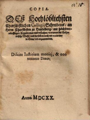 Copia. Deß Hochlöblichsten Churfürstlichen Collegii Schreibens an Herrn Churfürsten zu Haydelberg mit höchstvernünfftigen Argumenten und ursachen warumen die Böhemische Wahl und derselben noch nit vacierende Cron nit anzunemmen