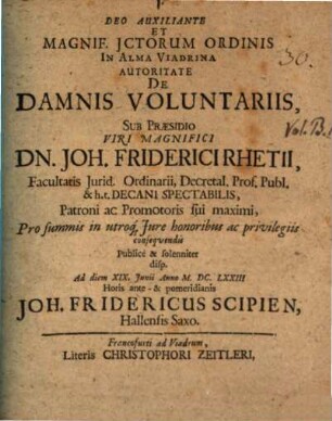 Deo Auxiliante Et Magnif. JCtorum Ordinis In Alma Viadrina Autoritate De Damnis Voluntariis, Sub Praesidio ... Dn. Joh. Friderici Rhetii ... Pro summis in utroq[ue] Jure honoribus ac privilegiis consequendis Publice & solenniter disp. Ad diem XIX. Iunii Anno M.DC.LXXIII Horis ante- & pomeridianis Joh. Fridericus Scipien, Hallensis Saxo