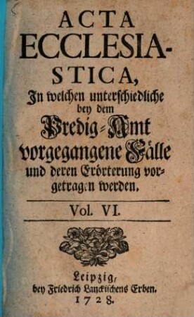 Acta ecclesiastica : in welchen unterschiedliche bey dem Predigt-Amt vorgegangene Fälle erörtert werden. 6. 1728