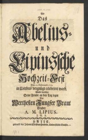 Als das Abelius- und Lipiussche Hochzeit-Fest Den 12. Februarii 1732. in Cottbus vergnügt celebriret ward, Wolte darüber Seine Freude an den Tag legen Der Werthesten Jungfer Braut Bruder A. M. Lipius I. U. S.