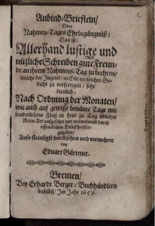 AnbindBrieflein/ Oder Nahmen-Tages Ehrbegängnüß : Das ist: Allerhand lustige und nützliche Schreiben gute Freunde an ihrem Nahmens-Tag zu beehren/ welche der Jugend/ in Eile ein solches Gedicht zu verfertigen/ sehr dienlich ; Nach Ordnung der Monaten/ wie auch auf gewisse benänte Tage mit sonderlichem Fleiß in heut zu Tag üblicher Reim-Art aufgesetzet und wolmeinend durch offentlichen Druck herfürgegeben