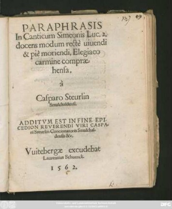 PARAPHRASIS || In Canticum Simeonis Luc. 2.|| docens modum rectè uiuendi || & piè moriendi, Elegiaco || carmine comprae=||hensa.|| à || Casparo Steurlin || Smalchaldensi.|| ADDITVM EST IN FINE EPI-||CEDION REVERENDI VIRI CASPA=||ri Steurlin Concionatoris Smalchal=||densis &c.||