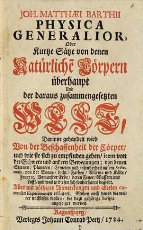 Joh. Matthæi Barthii Physica Generalior, Oder Kurtze Sätze von denen Natürliche[n] Cörpern überhaupt Und der daraus zusammengesetzten Welt : Darinne gehandelt wird Von der Beschaffenheit der Cörper, und wie sie sich zu empfinden geben, item von der Schwere und andern Bewegungen; von denen Sternen, Planeten, Cometen und insonderheit unsern Systemate; von der Sonne, Licht, Farben, Wärme und Kälte, Feuer [et]c. Von unsrer Erde, deren Feuer, Wassern und Lufft, und was in diesen sich sonderbares begiebt. Alles mit nöthigen Anmerckungen und allerley curieusen Experimenten erläutert. Wobey auch denen die weiter nachlesen wollen, die dazu gehörige Scripta angezeiget werden