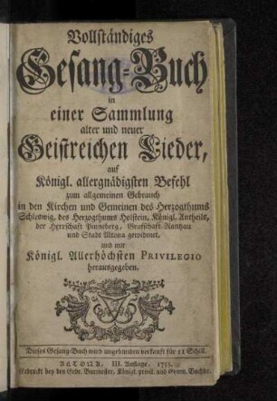 Vollständiges Gesang-Buch in einer Sammlung alter und neuer Geistreichen Lieder : auf Königl. allergnädigsten Befehl zum allgemeinen Gebrauch in den Kirchen und Gemeinen des Herzogthums Schleswig, des Herzogthums Holstein, Königl. Antheils, der Herrschaft Pinneberg, Grafschaft Rantzau und Stadt Altona gewidmet, und mit Königl. Allerhöchsten Privilegio herausgegeben