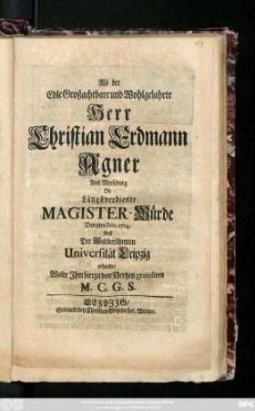 Als der Edle Großachtbare und Wohlgelahrte Herr Christian Erdmann Agner Aus Merseburg Die Längstverdiente Magister-Würde Den 8ten Febr. 1714. Auff Der Weltberühmten Universität Leipzig erhielte, Wolte Jhm hierzu von Hertzen gratuliren M. C. G. S.