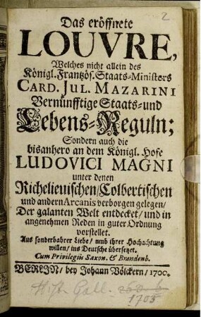 Das eröffnete Louvre : Welches nicht allein des Königl. Frantzös. Staats-Ministers Card. Jul. Mazarini Vernünfftige Staats- und Lebens-Reguln; Sondern auch die bisanhero an dem Königl. Hofe Ludovici Magni unter denen Richelieuischen/ Colbertischen und andern Arcanis verborgen gelegen ; Der galanten Welt entdecket/ und in angenehmen Reden in guter Ordnung vorstellet. ... ins Deutsche übersetzet