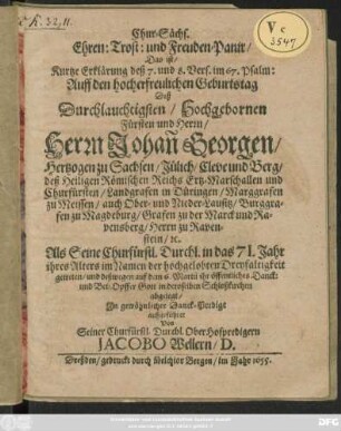 Chur-Sächs. Ehren: Trost: und Freuden-Panir/ Das ist/ Kurtze Erklärung deß 7. und 8. Vers. im 67. Psalm: Auff den hocherfreulichen Geburtstag Deß ... Herrn Johan[n] Georgen/ Hertzogen zu Sachsen ... : Als Seine Churfürstl. Durchl. in das 71. Jahr ihres Alters ... getreten/ und deßwegen auf dem 6. Martii ihr öffentliches Danck: und Bet-Opffer Gott in deroselben Schloßkirchen abgelegt