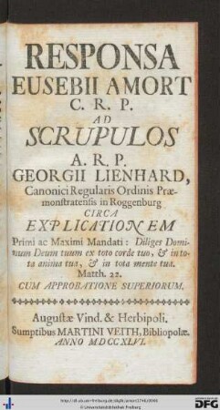 Responsa Eusebii Amort C.R.P. Ad Scrupulos A.R.P. Georgii Lienhard, Canonici Regularis Ordinis Præmonstratensis in Roggenburg Circa Explicationem Primi ac Maximi Mandati: Diliges Dominum deum tuum ex toto corde tuo, & in tota anima tua, & in tota mente tua, Matth. 22