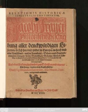 Relationis Historicae Semestralis Continuatio : Jacobi Franci Historische Beschreibung aller denckwürdigen Historien/ so sich hin und wider in Europa/ in hoch und nider Teutschland/ auch in Franckreich/ Schott- unnd Engeland/ Hispanien/ Hungarn/ Polen/ Siebenbürgen/ Wallachey/ Moldaw/ Türckey/ etc. hierzwischen nechstverschiener Franckfurter Fastenmessz biß auff Herbstmessz dieses 1618. Jahrs verlauffen und zugetragen ...
