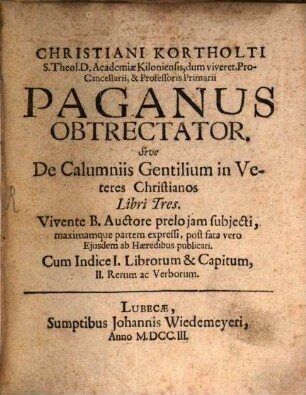 Christiani Kortholti S. Theol. D. Academiae Kiloniensis, dum viveret, Pro-Cancellarii, & Professoris Primarii Paganus Obtrectator. Sive De Calumniis Gentilium in Veteres Christianos Libri Tres : Vivente B. Auctore prelo iam subiecti, maximamque partem expressi, post fata vero Eiusdem ab Haeredibus publicati. Cum Indice I. Librorum & Capitum, II. Rerum ac Verborum