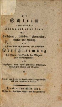 Der Schleim vorzüglich der Kinder und alten Leute : oder Entstehung, Ursachen, Kennzeichen, Natur und Heilung d. in jedem Alter sich bildenden, sehr gefährlichen Verschleimung d. Bluts, d. Brust, d. Magens u. d. Eingeweide, m. beigefügten, durch d. Erfahrung bestättigten vorzügl. Mitteln und Recepten