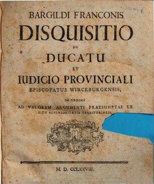 Bargildi Franconis Disquisitio De Ducatu Et Iudicio Provinciali Episcopatus Wirceburgensis : In Ordine Ad Valorem Argumenti Praesumtae Ex Situ Superioritatis Territorialis