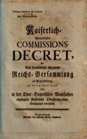 Kaiserlich-Allergnädigstes Commissions-Decret, An Eine Hochlöbliche allgemeine Reichs-Versammlung zu Regensburg, de dato 3. April 1772. Die in den Chur-Bayerischen Mautsachen ergangene Kaiserliche Oberstrichterliche Verfügungen betreffend : Dictatum Ratisbonae die 4. Aprilis 1772.