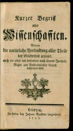 Kurzer Begriff aller Wissenschafften : Worinn die natürliche Verbindung aller Theile der Gelehrtheit gezeiget, auch ein jeder ins besondere nach seinem Innhalt, Nutzen und Vollkommenheit kürzlich beschrieben wird