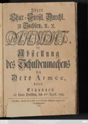 Jhrer Chur-Fürstl. Durchl. zu Sachßen, [et]c. [et]c. Mandat, die Abstellung des Schuldenmachens bey Dero Armée, betrl. : Ergangen de Dato Dreßden, den 5ten April 1783.
