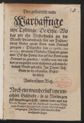 Twe gruendtlike vnde || Warhafftige || nye Tydinge/ De Erste/ Wo || dat ydt tho Westerhusen yn der || Marcke Brandenborch kort vor Paschen/|| dœrch Gades gnade Korn vam Hemmel || geregent/ Deßgeliken den 23. Aprilis, An=||no 1580. yn einem Stedeken Nyestadt genœ=||met/Ock tho Potlitz/ dar ock dat Korn vam || Hemmel ys geuallen ... || Jm Thone/ Ach || Godt do dy erbarmen. Gestel=||let dœrch || Ambrosium Wetz.|| Noch ein wunderlick nye vn=||erhœrt Geschicht/ so in Norwegen || sick thogedragen hefft/ vmme vnde auer der || Stadt Bergen/ wo ydt darsueluest leuendige Muese || vam Hemmel geregent hefft/ vmme Martini negest || vorgangen. Jm Thone/ Alse men den Liu=||denschmidt singet.||
