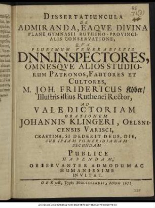 Dissertatiuncula De Admiranda, Eaque Divina Plane Gymnasii Rutheno-Provincialis Conservatione, : Qua Plurimum Venerabileis Dnn. Inspectores, Omnesque Alios Studiorum Patronos, Fautores Et Cultores, M. Joh. Fridericus Köber/ Illustris istius Ruthenei Rector, Ad Valedictoriam Orationem Johannis Klingeri, Oelsnicensis Varisci, Crastina, Si Dederit Deus, Die, Sub Ipsam Pomeridianam Secundam Publice Habendam, Observanter Admodum Ac Humanissime Invitat. : [P.P. Gerae V. Eid. Aprilis, A.O.R. MDCLXXII.]