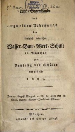 Lehr-Gegenstände des zweiten Jahrgangs der königlich baierischen Wasser-Bau-Werk-Schule in München : zur Prüfung der Schüler aufgestellt 1807. Den 27. August Morgens 10 Uhr bei alten Hof im königl. General-Landes-Direktions-Plenum