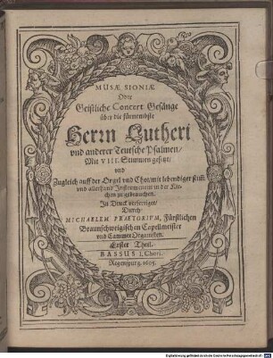 [Ziertitel:] MUSAE SIONIAE Oder Geistliche Concert Gesänge über die fürnembste Herrn Lutheri vnd anderer Teutsche Psalmen, Mit VIII. Stimmen gesetzt, vnd Zugleich auff der Orgel vnd Chor, mit lebendiger stim[m] vnd allerhand Jnstrumenten in der Kirchen zu gebrauchen. Jn Druck verfertiget, Durch MICHAELEM PRAETORIVM ... Erster Theil