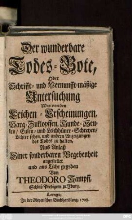 Der wunderbare Todes-Bote Oder Schrifft- und Vernunfft-mäßige Untersuchung Was von den Leichen-Erscheinungen, Sarg-Zuklopffen, Hunde-Heulen, Eulen- und Leichhüner-Schreyen, Lichter-Sehen, und andern Anzeigungen des Todes zu halten : Aus Anlaß Einer sonderbaren Begebenheit angestellet und ans Licht gegeben