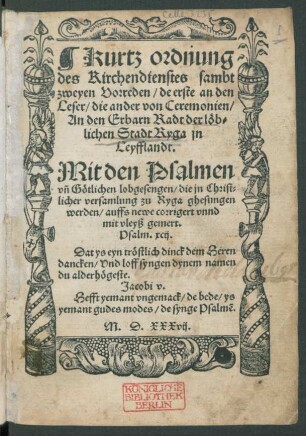 Kurtz ordnung || des Kirchendienstes sambt || zweyen Vorreden/ de erste an den || Leser/ die ander von Ceremonien/|| An den Erbarn Radt der lœb=||lichen Stadt Ryga jn || Leyfflandt.|| Mit den Psalmen || vñ Gœtlichen lobgesengen/ die jn Christ=||licher versamlung zu Ryga ghesungen || werden/ auffs newe corrigert vnnd || mit vleyß gemert.|| ... ||