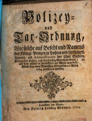 Polizey- und Tax-Ordnung : Wie solche auf Befehl und Namens des Königl. Prinzen in Pohlen und Litthauen, Xaverii, als Administratoris der Chur Sachsen, Königlichen Hoheit, und Reichs-Erz-Marschall-Amts halber, auf dem allhier in Franckfurt am Mayn angestellten Wahl-Tag eines Römischen Königs den 20. Märtz 1764. publiciret worden