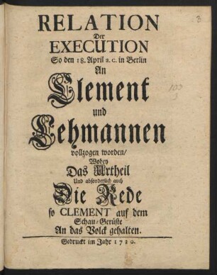 Relation Der Execution, So den 18. April a.c. in Berlin An Clement und Lehmannen vollzogen worden/ Wobey Das Urtheil Und absonderlich auch Die Rede so Clement auf dem Schau-Gerüste An das Volck gehalten