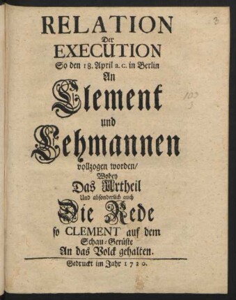 Relation Der Execution, So den 18. April a.c. in Berlin An Clement und Lehmannen vollzogen worden/ Wobey Das Urtheil Und absonderlich auch Die Rede so Clement auf dem Schau-Gerüste An das Volck gehalten