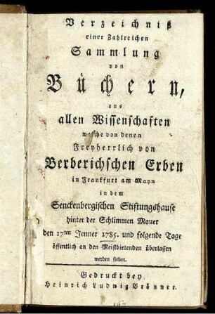 Verzeichniß einer Zahlreichen Sammlung von Büchern, aus allen Wissenschaften welche von denen Freyherrlich von Berberichschen Erben in Frankfurt am Mayn in dem Senckenbergischen Stiftungshause hinter der Schlimmen Mauer den 17ten Jenner 1785. und folgende Tage öffentlich an den Meistbietenden überlassen werden sollen