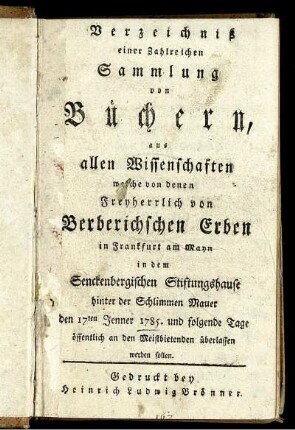 Verzeichniß einer Zahlreichen Sammlung von Büchern, aus allen Wissenschaften welche von denen Freyherrlich von Berberichschen Erben in Frankfurt am Mayn in dem Senckenbergischen Stiftungshause hinter der Schlimmen Mauer den 17ten Jenner 1785. und folgende Tage öffentlich an den Meistbietenden überlassen werden sollen