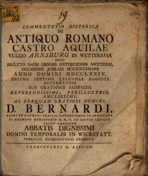 Commentatio Historica De Antiquo Romano Castro Aquilae Vulgo Arnsburg In Wetteravia Nunc Inclyto Sacri Ordinis Cisterciensis Asceterio, Occasione Jubilaei Sexcentenarii Anno Domini MDCCLXXIV. Decimo Septimo Calendas Augusti Occurentis Sub Gratiosis Auspiciis Reverendissimi, Perillustris, Amplissimi, Ac Perquam Gratiosi Domini, D. Bernardi, Sacri Et Exempti Ordinis Cisterciensis In Immediato Ac Exempto Monasterio B.M.V. De Castro Aquilae Vulgo Arnsburg Abbatis Dignissimi Domini Temporalis In Wickstatt. Publicae Disquisitioni Exhibita