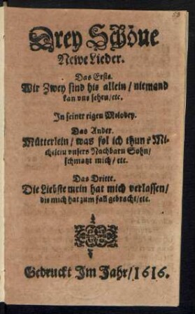 Drey Schöne Newe Lieder : Das Erste. Wir Zwey sind hie allein/ niemand kan uns sehen/ etc. In seiner eigen Melodey. Das Ander. Mütterlein/ was sol ich thun? Michelein unsers Nachbarn Sohn/ schmatzt mich/ etc. Das Dritte. Die Liebste mein hat mich verlassen/ die mich hat zum fall gebracht/ etc.