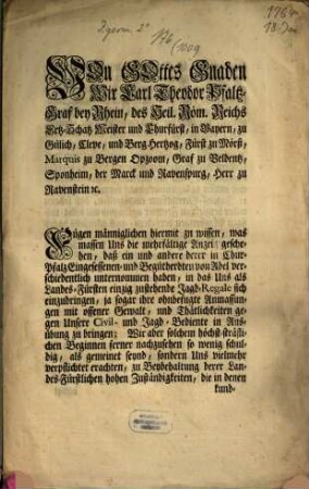 Von Gottes Gnaden Wir Carl Theodor Pfaltz-Graf bey Rhein, ... Fügen männiglichen hiermit zu wissen, was massen Uns die mehrfältige Anzeig geschehen, daß ein und andere derer in Chur-Pfalz Eingesessenen- und Begütherdten von Adel verschiedentlich unternommen haben, in das Uns als Landes-Fürsten einzig zustehende Jagd-Regale sich einzudringen, ja sogar ihre ohnbefugte Anmassungen mit offener Gewalt, und Thätlichkeiten gegen Unsere Civil- und Jagd-Bediente in Ausübung zu bringen; ... : [Gegeben Mannheim den 18ten Januarii 1764.]
