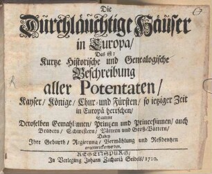 Die Durchläuchtige Häuser in Europa : Das ist: Kurze Historische und Genealogische Beschreibung aller Potentaten, Kayser, Könige, Chur- und Fürsten, so ietziger Zeit in Europä herrschen, Sammt Deroselben Gemahlinnen, Printzen und Princeßinnen, auch Brüdern, Schwestern, Vättern und Groß-Vättern, Dabey Ihre Geburth, Regierung, Vermählung und Residentzen angemercket werden