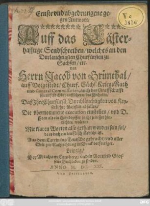 Ernste und abgedrungene gegenAntwort/ Auff das Lästerhafftige Sendschreiben/ welches an den Durlauchtigsten Churfürsten zu Sachsen/ etc. von Herrn Jacob von Grünthal/ auff Voigtstedt/ Churf. Sächs. KriegsRath ... des Inhalts/ Daß Ihre Churfürstl. Durchläuchtigkeit von Keyserlicher Majestät abfallen ... : Aus dem Latein ins Teutsche gebracht/ und aller Welt zur Nachrichtung in Druck verfertiget