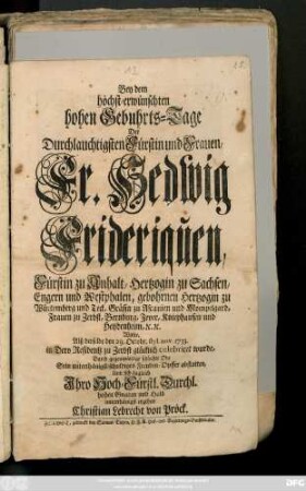 Bey dem höchst-erwünschten hohen Gebuhrts-Tage Der Durchlauchtigsten Fürstin und Frauen, Fr. Hedwig Frideriquen, Fürstin zu Anhalt, Hertzogin zu Sachsen, Engern und Westphalen, gebohrnen Hertzogin zu Würtemberg und Teck, Gräfin zu Ascanien und Mompelgard, Frauen zu Zerbst, Bernburg, Jever, Kniephausen und Heydenheim, [et]c. [et]c. Wolte, Alß derselbe den 29. Octobr. styl. nov. 1733. in Dero Residentz zu Zerbst glücklich celebriret wurde, Durch gegenwärtige schlechte Ode Sein unterthänigst-schuldiges Freuden-Opffer abstatten, Und sich zugleich Jhro Hoch-Fürstl. Durchl. hohen Gnaden und Huld unterthänigst ergeben