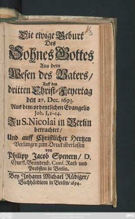 Die ewige Geburt Des Sohnes Gottes Aus dem Wesen des Vaters : Auff den dritten Christ-Feyertag den 27. Dec. 1693. Aus dem ordentlichen Evangelio Joh. I, 1 - 14. Zu S. Nicolai in Berlin betrachtet/ Und auff Christlicher Hertzen Verlangen zum Druck überlassen