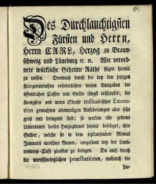 Des Durchlauchtigsten Fürsten und Herrn, Herrn Carl, Herzog zu Braunschweig und Lüneburg [et]c. [et]c. Wir verordnete würkliche Geheime Räthe fügen hiemit zu wissen. Demnach durch die bey den jetzigen Kriegesunruhen erfoderlichen vielen Ausgaben die öffentlichen Cassen von Gelde längst erschöpfet; ... so werden alle getreue Untertanen dieses Herzogtums hiemit befeliget, ihre Gelder, welche sie in dem jeztlaufenden Monat Januarii austhun können, insgesamt bey der Landrenterey-Casse zinsbar zu belegen ... : [Gegeben Braunschweig, den 12ten Jan. 1758.]