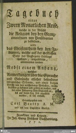 Tagebuch einer Zween Monatlichen Reise, welche in der Absicht die Religion bey den Grenzeinwohnern von Pensilvanien zu befördern, und das Christenthum bey den Indianern, welche auf der westlichen Seite des Alegh-geny Gebürgs wohnen, einzuführen, unternommen worden : Nebst einem Anhang, welcher Anmerkungen über die Sprache und Gebräuche etlicher besonderer indianischer Stämme, und einen kurzen Bericht von den verschiedenen Versuchen, welche dieselben zu bekehren und gesittet zu machen, von der ersten Anbauung Neu-Englands an, bis auf diesen Tag sind angestellt worden, in sich enthält.
