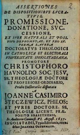 Assertiones De Dispositionibvs Lvcrativis, Promissione, Donatione, Svccessione : Ex Ivre Naturali Et Positivo Depromptae, et pro suprema Laurea Doctoratus theologici in catholica et electorali Universitate Ingolstadiana, ...