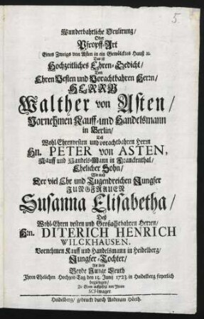 Wunderbahrliche Oculirung Oder Pfropff-Art Eines Zweigs von Asten in ein Gewölcktes Hauß [et]c. Das ist Hochzeitliches Ehren-Gedicht, Dem Ehren Vesten und Vorachtbahren Herrn, Herrn Walther von Asten, Vornehmen Kauff- und Handelsmann in Berlin, Deß Wohl-Ehrenvesten und vorachtbahren Herrn Hn. Peter von Asten, Kauff und Handels-Mann in Franckenthal, Ehelicher Sohn, Wie auch Der viel Ehr und Tugendreichen Jungfer Jungfrauen Susanna Elisabetha, Deß Wohl-Ehren vesten und Großachtbahren Herren, Hrn. Diterich Henrich Wilckhausen, Vornehmen Kauff und Handelsmann in Heidelberg, Jungfer-Tochter, Als diese Beyde Junge Leuth Ihren Ehelichen Hochzeit-Tag den 15. Junij 1723. in Heidelberg feyerlich begiengen