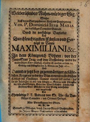 Weltberühmbter Ruhm-würdiger Sig, Welcher auff den in Gott gegründten Rath vnd Prophezeyung Ven. P. Dominici à Iesu Maria der barfüssigen Carmeliter Generals Durch die vorsichtige Dapferkeit Deß ... Hertzogs in Bayrn Maximiliani &c. In dem Königreich Böhem, vor der HauptStatt Prag, auff dem Weissenberg, wider die mainaidigen Ketzer glücklich erhalten ist worden ... den 8. Novem. im Jahr 1620 : Und Damit er jetzt bey gegenwärtiger gefährlichen Kriegszeit wider den Blut-trowenten türckischen Erbfeind deß Christlichen Namens ernewert soll werden
