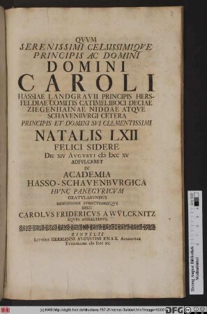 Qvvm Serenissimi Celsissimiqve Principis Ac Domini Domini Caroli Hassiae Landgravii ... Principis Et Domini Svi Clementissimi Natalis LXII Felici Sidere Die XIV Avgvsti MDCCXV Adfvlgeret In Academia Hasso-Schavenbvrgica Hvnc Panegyricvm Gratvlabvndvs Demississime Svbiectissimeqve Dixit Carolvs Fridericvs A Wvlcknitz Eqves Anhaltinvs