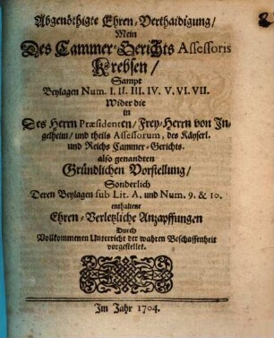 Abgenöthigte Ehren-Verthaidigung, Mein Des Cammer-Gerichts Assessoris Krebsen, Sampt Beylagen Num I. II. III. IV. V. VI. VII. Wider die in Des Herrn Præsidenten, Frey-Herrn von Ingelheim, und theils Assessorum, des Käyserl. und Reichs Cammer-Gerichts. also genandten Gründlichen Vorstellung, Sonderlich Deren Beylagen sub Lit. A. und Num. 9. & 10. enthaltene Ehren-Verletzliche Anzapffungen : Durch Vollkommenen Unterricht der wahren Beschaffenheit vorgestellet