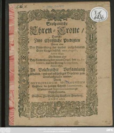 Stolpenische Ehren-Crone/ Das ist: Zwo Christliche Predigten Deren eine Bey Einweihung der wieder aufgebaueten Stadt-Kirchen daselbst/ am 1. Augusti, Anno 1649. Die Andere aber Bey Einweihung der neuen Orgel/ den 22. Februarii ... Anno 1652. ... gehalten ...
